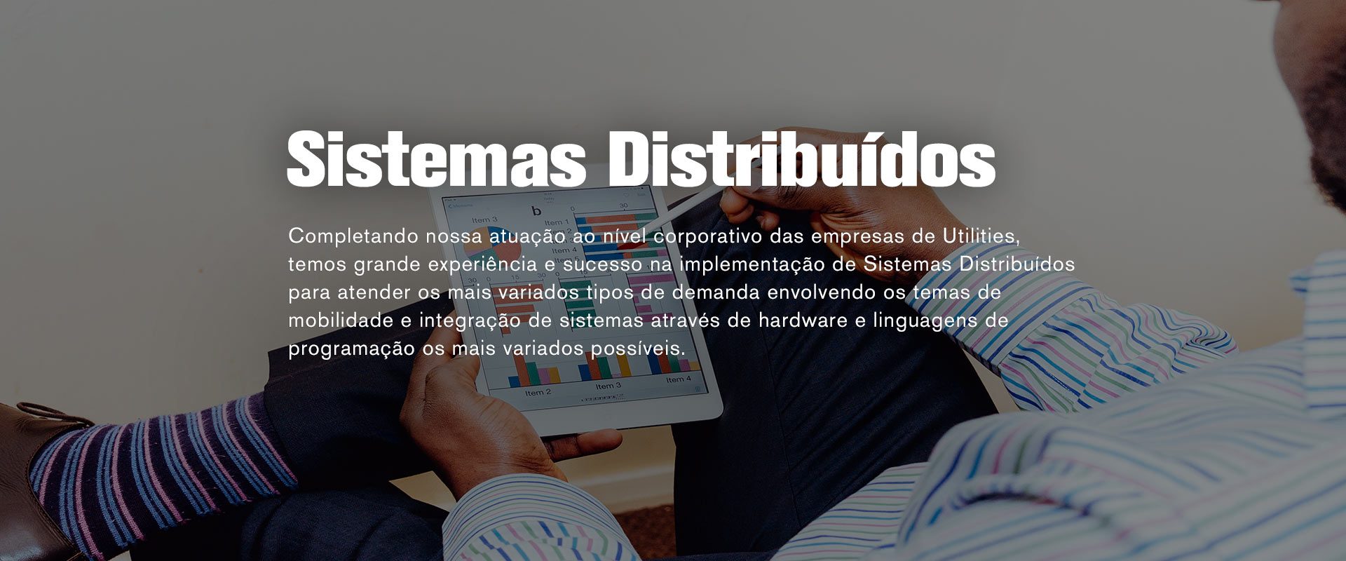 Sistema distribuídos - Completando nossa atuação ao nível corporativo das empresas de Utilities, temos grande experiência e sucesso na implementação de Sistemas Distribuídos para atender os mais variados tipos de demanda envolvendo os temas de mobilidade e integração de sistemas através de hardware e linguagens de programação os mais variados possíveis.